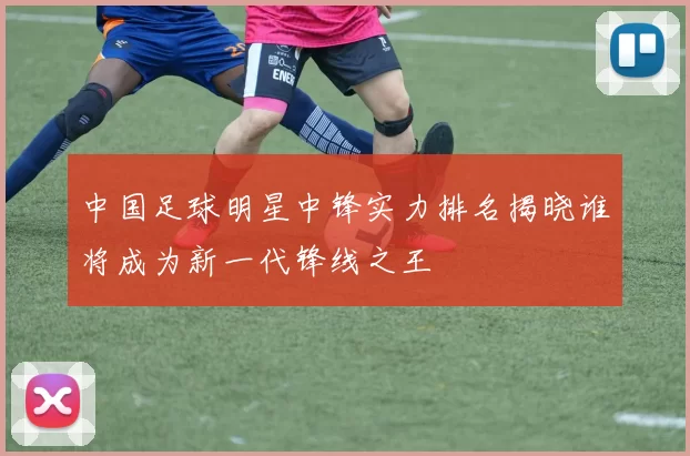中国足球明星中锋实力排名揭晓谁将成为新一代锋线之王