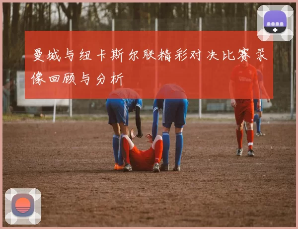 曼城与纽卡斯尔联精彩对决比赛录像回顾与分析