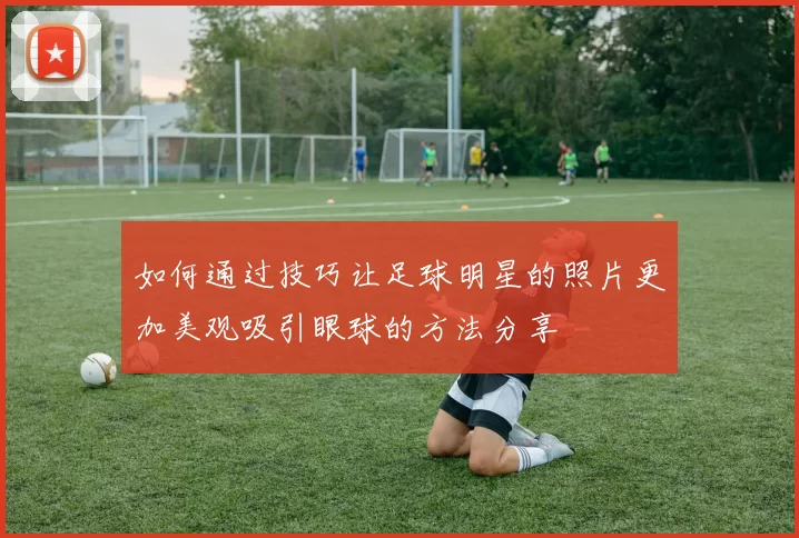 如何通过技巧让足球明星的照片更加美观吸引眼球的方法分享