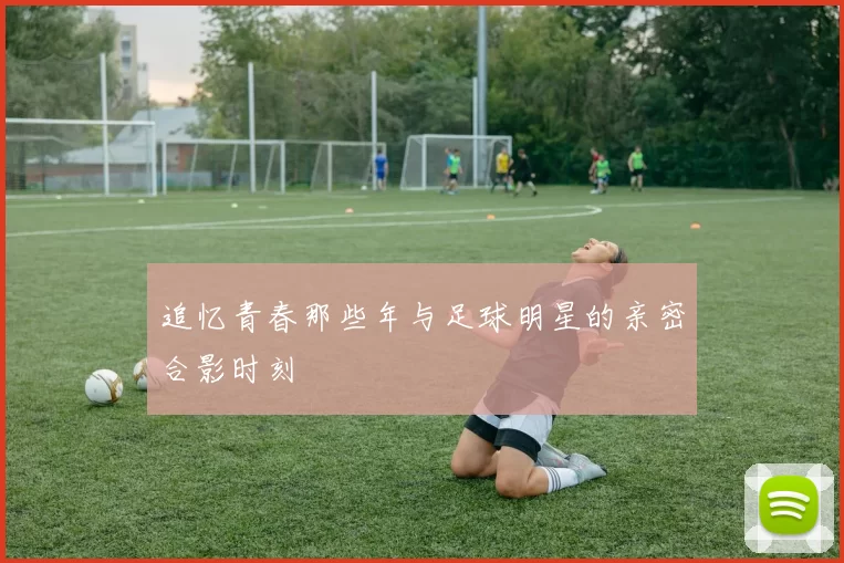 追忆青春那些年与足球明星的亲密合影时刻