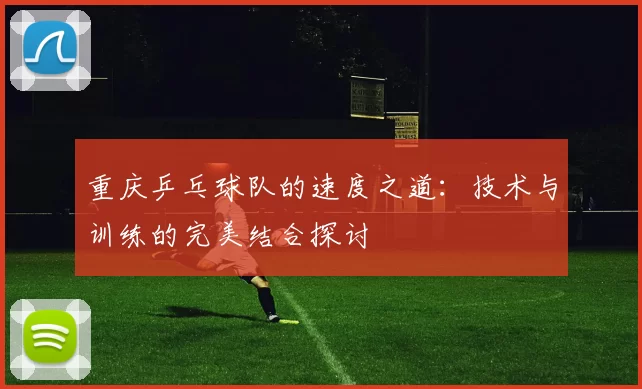 重庆乒乓球队的速度之道：技术与训练的完美结合探讨