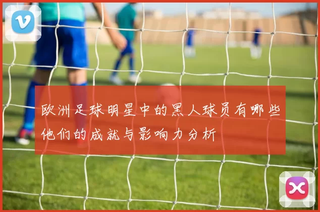 欧洲足球明星中的黑人球员有哪些他们的成就与影响力分析
