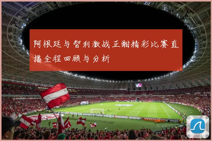 阿根廷与智利激战正酣精彩比赛直播全程回顾与分析