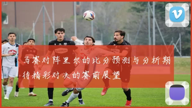 马赛对阵里尔的比分预测与分析期待精彩对决的赛前展望