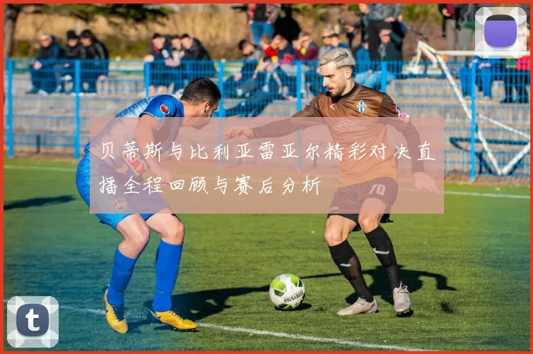 贝蒂斯与比利亚雷亚尔精彩对决直播全程回顾与赛后分析