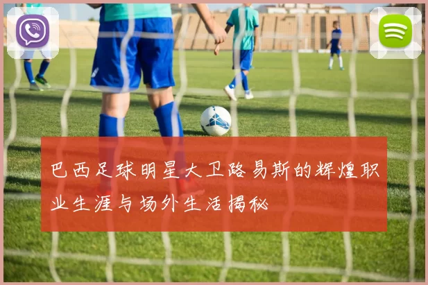 巴西足球明星大卫路易斯的辉煌职业生涯与场外生活揭秘