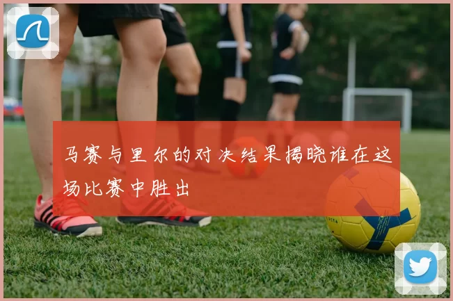 马赛与里尔的对决结果揭晓谁在这场比赛中胜出