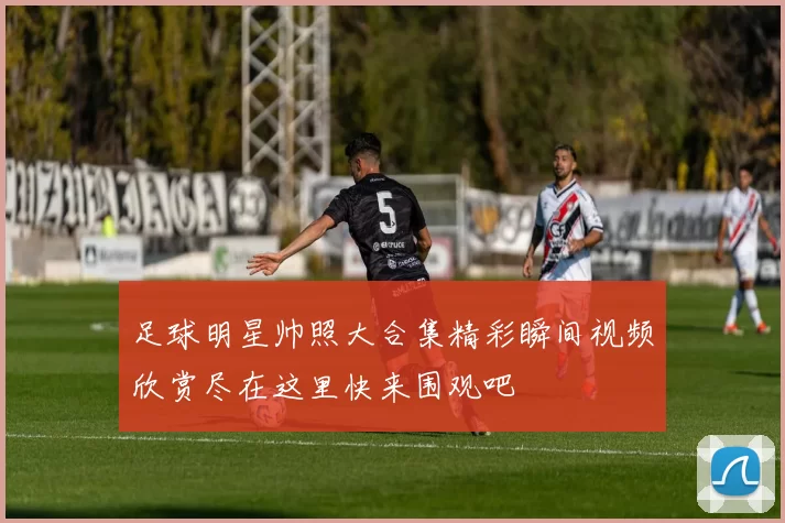 足球明星帅照大合集精彩瞬间视频欣赏尽在这里快来围观吧