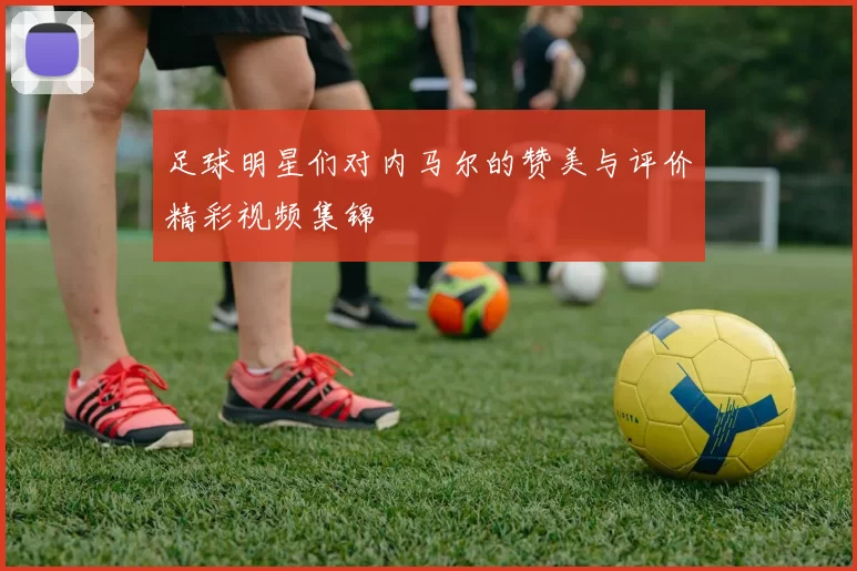 足球明星们对内马尔的赞美与评价精彩视频集锦