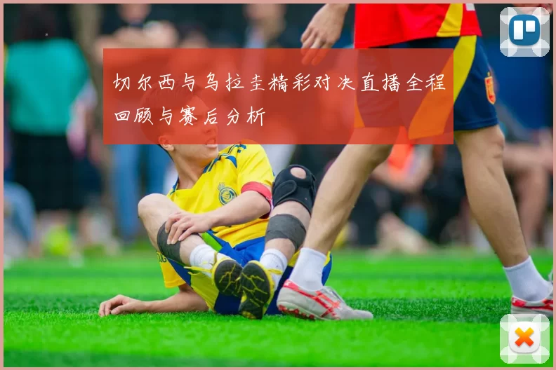 切尔西与乌拉圭精彩对决直播全程回顾与赛后分析