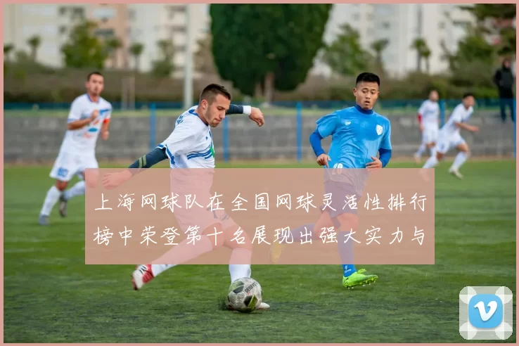 上海网球队在全国网球灵活性排行榜中荣登第十名展现出强大实力与潜力