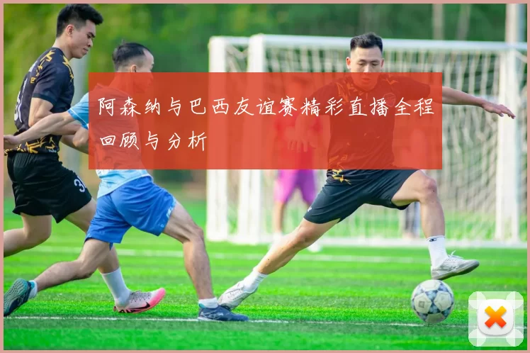 阿森纳与巴西友谊赛精彩直播全程回顾与分析