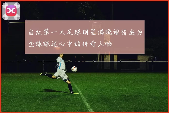当红第一大足球明星揭晓谁将成为全球球迷心中的传奇人物