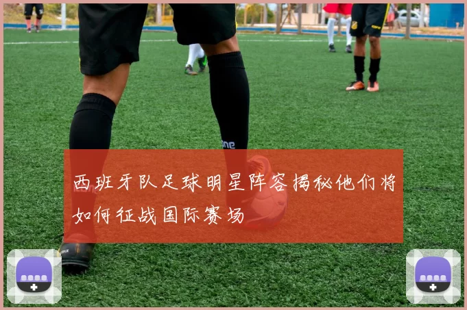 西班牙队足球明星阵容揭秘他们将如何征战国际赛场