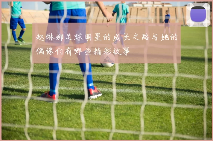 赵琳娜足球明星的成长之路与她的偶像们有哪些精彩故事