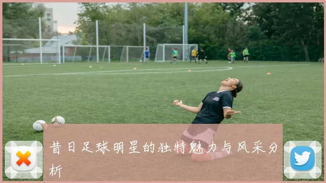 昔日足球明星的独特魅力与风采分析