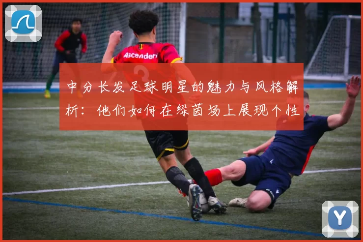 中分长发足球明星的魅力与风格解析：他们如何在绿茵场上展现个性与实力