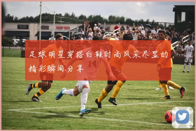 足球明星穿搭白鞋时尚风采尽显的精彩瞬间分享