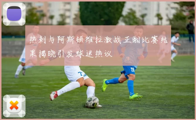 热刺与阿斯顿维拉激战正酣比赛结果揭晓引发球迷热议