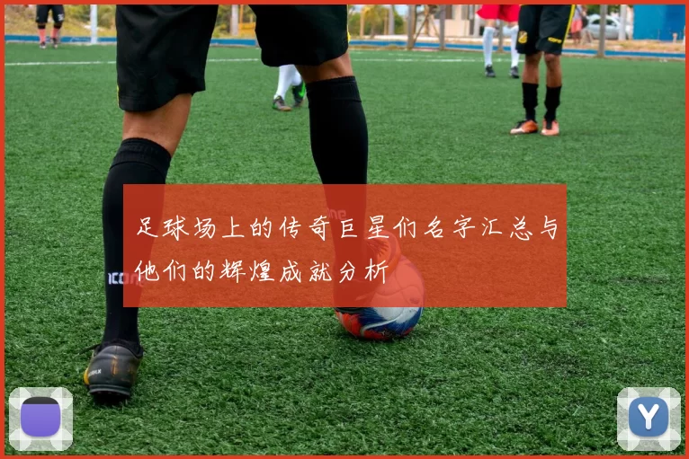 足球场上的传奇巨星们名字汇总与他们的辉煌成就分析
