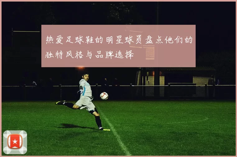 热爱足球鞋的明星球员盘点他们的独特风格与品牌选择