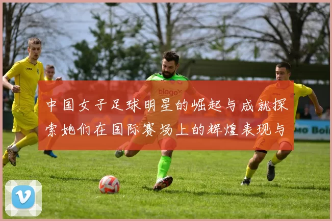中国女子足球明星的崛起与成就探索她们在国际赛场上的辉煌表现与影响力