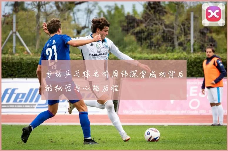 专访乒乓球名将周伟探索成功背后的秘密与心路历程