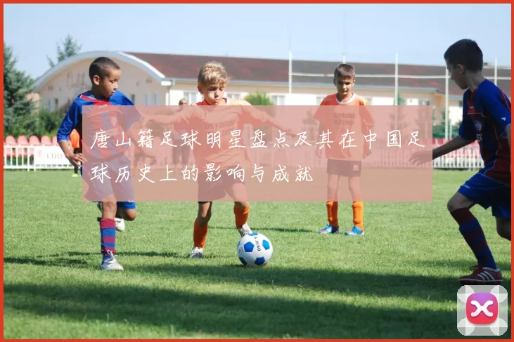 唐山籍足球明星盘点及其在中国足球历史上的影响与成就