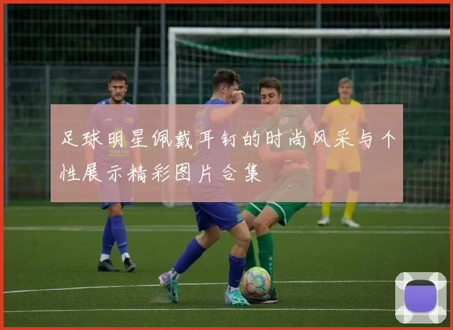 足球明星佩戴耳钉的时尚风采与个性展示精彩图片合集