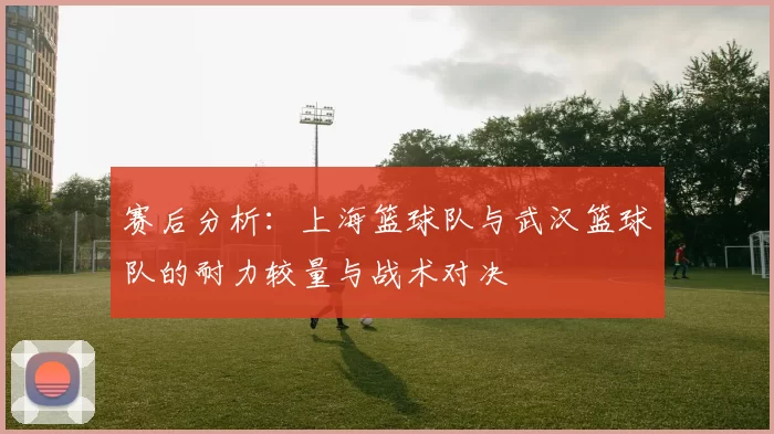 赛后分析：上海篮球队与武汉篮球队的耐力较量与战术对决