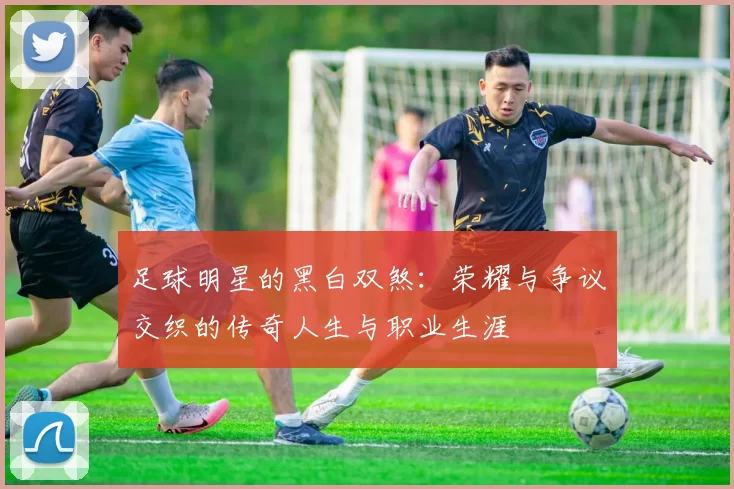 足球明星的黑白双煞：荣耀与争议交织的传奇人生与职业生涯