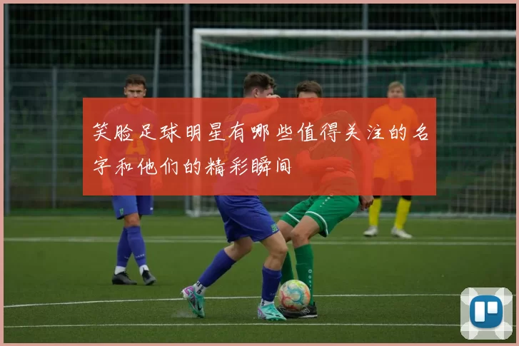 笑脸足球明星有哪些值得关注的名字和他们的精彩瞬间