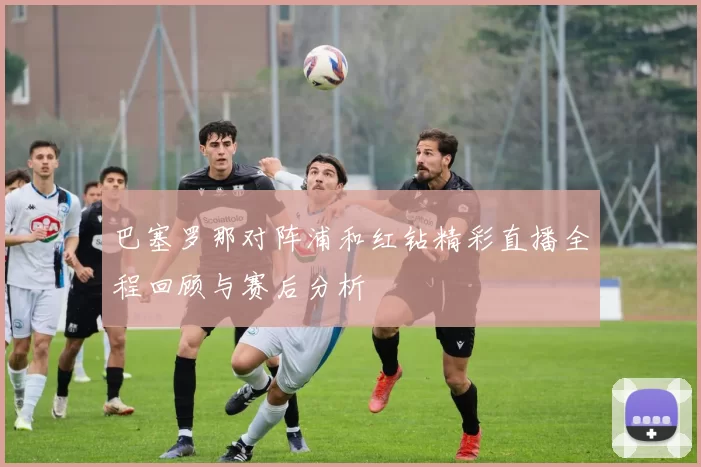 巴塞罗那对阵浦和红钻精彩直播全程回顾与赛后分析