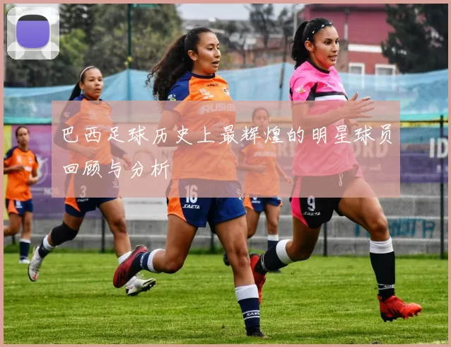 巴西足球历史上最辉煌的明星球员回顾与分析