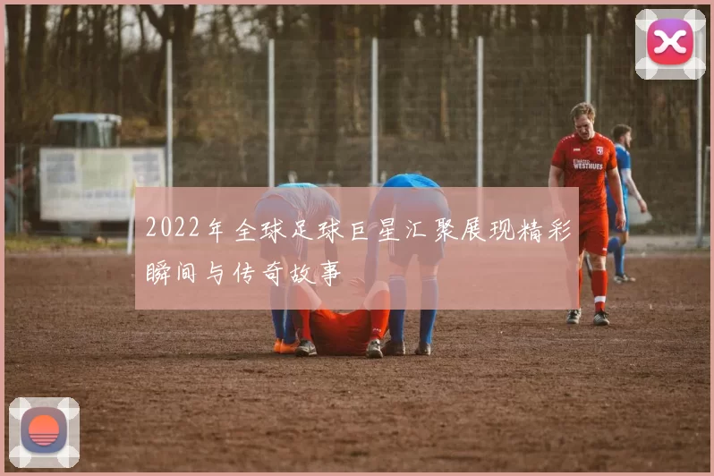 2022年全球足球巨星汇聚展现精彩瞬间与传奇故事
