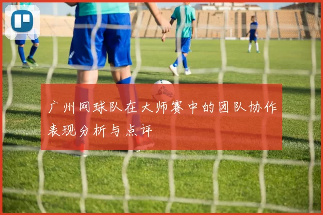广州网球队在大师赛中的团队协作表现分析与点评
