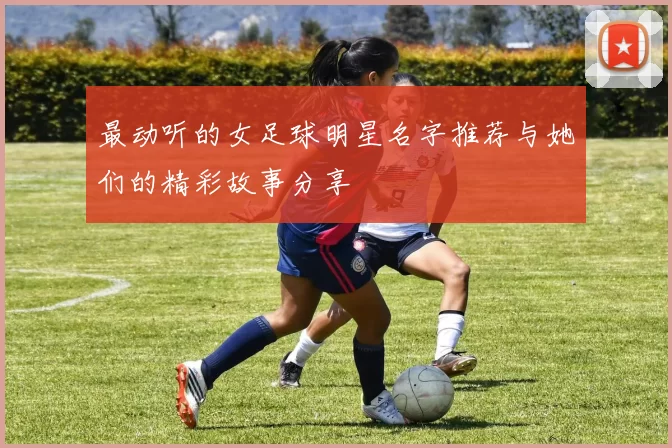 最动听的女足球明星名字推荐与她们的精彩故事分享