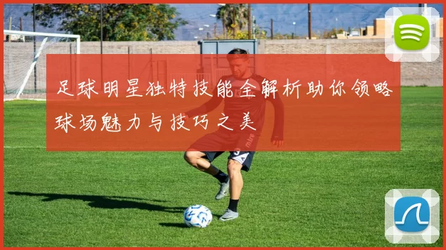 足球明星独特技能全解析助你领略球场魅力与技巧之美