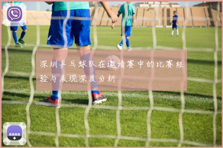深圳乒乓球队在邀请赛中的比赛经验与表现深度分析