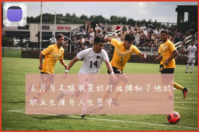 五月与足球明星的对话揭秘了他的职业生涯与人生哲学