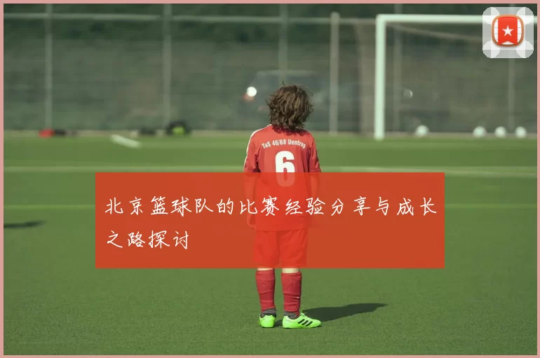 北京篮球队的比赛经验分享与成长之路探讨