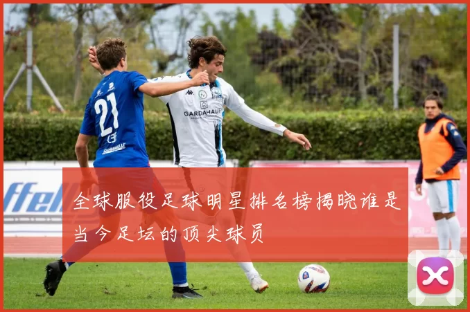 全球服役足球明星排名榜揭晓谁是当今足坛的顶尖球员