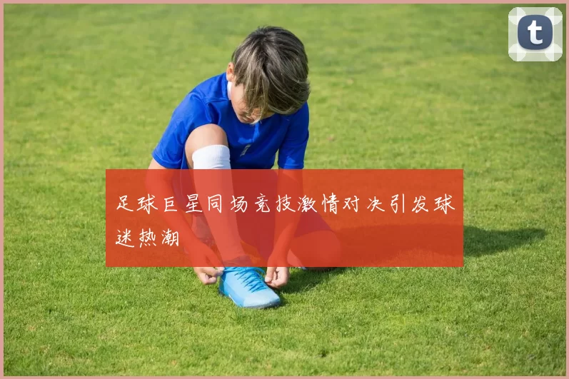 足球巨星同场竞技激情对决引发球迷热潮