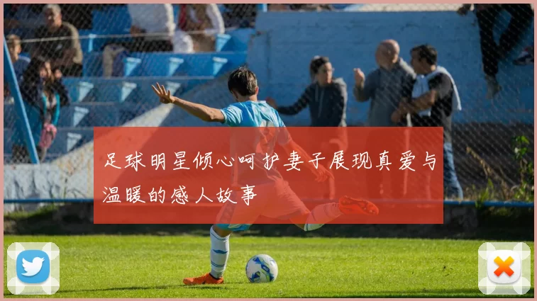 足球明星倾心呵护妻子展现真爱与温暖的感人故事