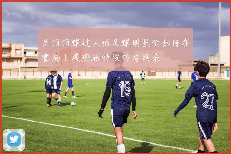 头顶顶球过人的足球明星们如何在赛场上展现独特技巧与风采