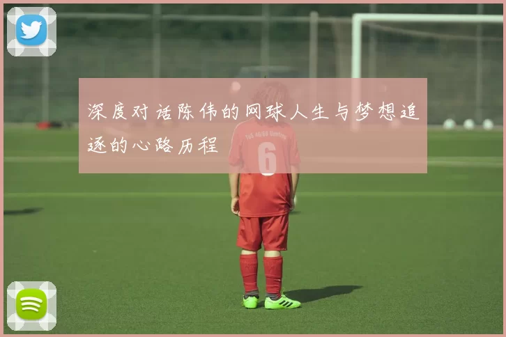 深度对话陈伟的网球人生与梦想追逐的心路历程