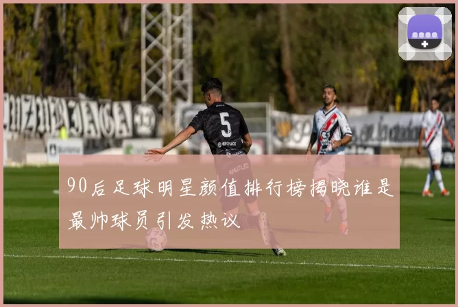 90后足球明星颜值排行榜揭晓谁是最帅球员引发热议