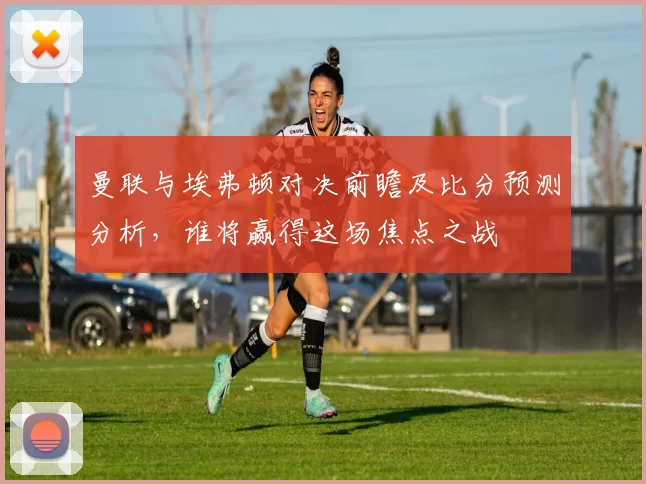曼联与埃弗顿对决前瞻及比分预测分析，谁将赢得这场焦点之战