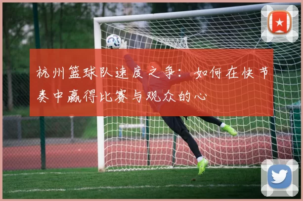 杭州篮球队速度之争：如何在快节奏中赢得比赛与观众的心