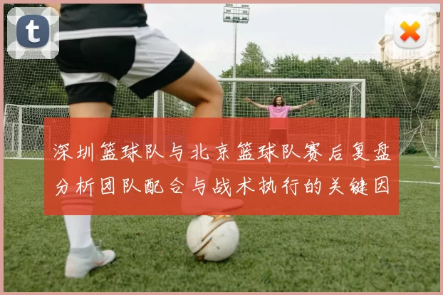 深圳篮球队与北京篮球队赛后复盘分析团队配合与战术执行的关键因素